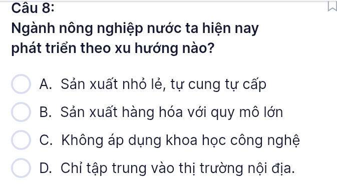 Ngành nông nghiệp nước ta hiện nay
phát triển theo xu hướng nào?
A. Sản xuất nhỏ lẻ, tự cung tự cấp
B. Sản xuất hàng hóa với quy mô lớn
C. Không áp dụng khoa học công nghệ
D. Chỉ tập trung vào thị trường nội địa.