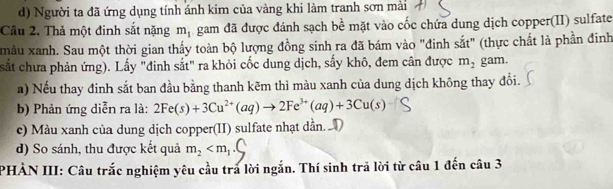 Người ta đã ứng dụng tính ánh kim của vàng khi làm tranh sơn mải 
Cầu 2. Thả một đinh sắt nặng m_1 gam đã được đánh sạch bề mặt vào cốc chứa dung dịch copper(II) sulfate 
màu xanh. Sau một thời gian thấy toàn bộ lượng đồng sinh ra đã bám vào "đinh sắt" (thực chất là phần đinh 
sắt chưa phản ứng). Lấy "đinh sắt" ra khỏi cốc dung dịch, sấy khô, đem cân được m_2 gam. 
a) Nếu thay đinh sắt ban đầu bằng thanh kẽm thì màu xanh của dung dịch không thay đổi. 
b) Phản ứng diễn ra là: 2Fe(s)+3Cu^(2+)(aq)to 2Fe^(3+)(aq)+3Cu(s)
c) Màu xanh của dung dịch copper(II) sulfate nhạt dẫn. D 
d) So sánh, thu được kết quả m_2
PHÀN III: Câu trắc nghiệm yêu cầu tra lời ngắn. Thí sinh trả lời từ câu 1 đến câu 3