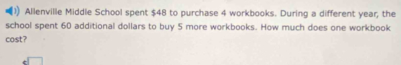 Allenville Middle School spent $48 to purchase 4 workbooks. During a different year, the 
school spent 60 additional dollars to buy 5 more workbooks. How much does one workbook 
cost?