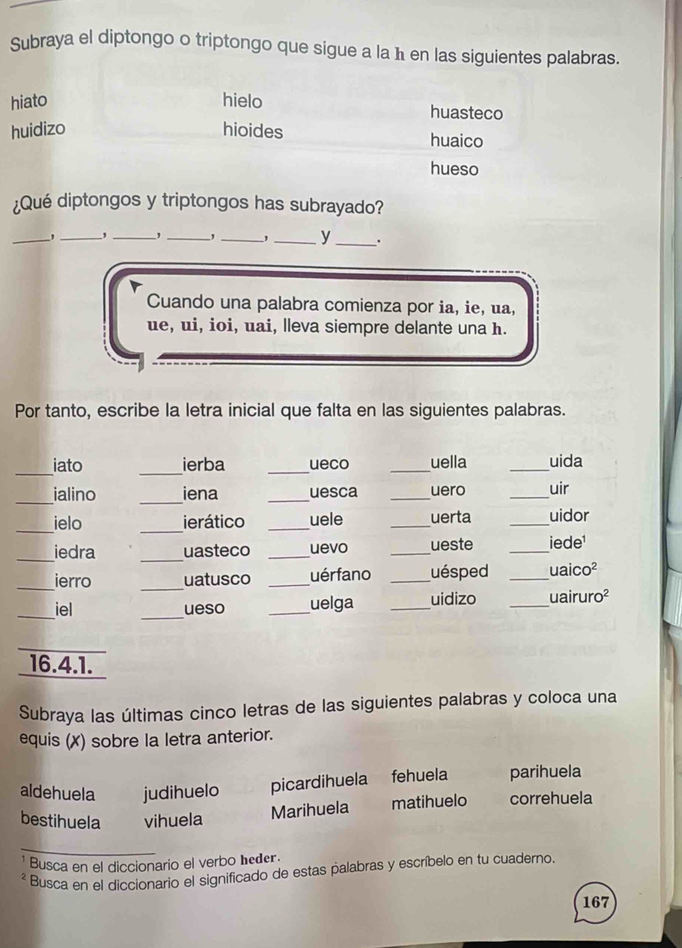 Subraya el diptongo o triptongo que sigue a la ħ en las siguientes palabras.
hiato hielo huasteco
huidizo hioides huaico
hueso
¿Qué diptongos y triptongos has subrayado?
_
, _, _, _,_
_y _.
Cuando una palabra comienza por ia, ie, ua,
ue, ui, ioi, uai, lleva siempre delante una h.
Por tanto, escribe la letra inicial que falta en las siguientes palabras.
_iato _ierba _ueco _uella _uida
_
_
ialino iena _uesca _uero _uir
_ielo _ierático _uele _uerta _uidor

_iedra _uasteco _uevo _ueste _ ede^1 
_
_ierro uatusco _uérfano _uésped _ uaico^2 
_iel _ueso _uelga_
_
uidizo uairuro^2 
_
16.4.1.
Subraya las últimas cinco letras de las siguientes palabras y coloca una
equis (X) sobre la letra anterior.
aldehuela judihuelo picardihuela fehuela parihuela
bestihuela vihuela
Marihuela matihuelo correhuela
¹ Busca en el diccionario el verbo heder.
² Busca en el diccionario el significado de estas palabras y escríbelo en tu cuaderno.
167