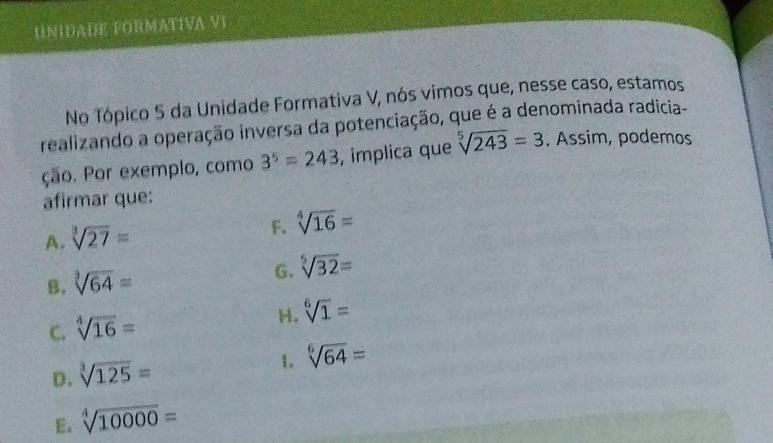 UNIDADE FORMATIVA VI
No Tópico 5 da Unidade Formativa V, nós vimos que, nesse caso, estamos
realizando a operação inversa da potenciação, que é a denominada radicia-
ção. Por exemplo, como 3^5=243 , implica que sqrt[5](243)=3. Assim, podemos
afirmar que:
A. sqrt[3](27)=
F. sqrt[4](16)=
B. sqrt[3](64)=
G. sqrt[5](32)=
H. sqrt[6](1)=
C. sqrt[4](16)=
D. sqrt[3](125)=
1. sqrt[6](64)=
E. sqrt[4](10000)=