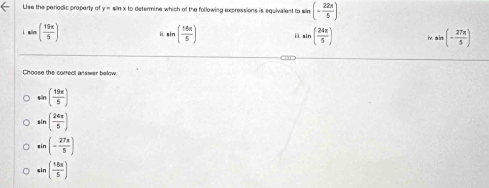 Use the periodic property of y=sin x to determine which of the following expressions is equivalent to sin (- 22π /5 )
sin ( 19π /5 )
B. sin ( 18π /5 ) sin ( 24π /5 ) sin (- 27π /5 )
i.
Choose the correct answer below.
sin ( 19π /5 )
sin ( 24π /5 )
sin (- 27π /5 )
sin ( 18π /5 )