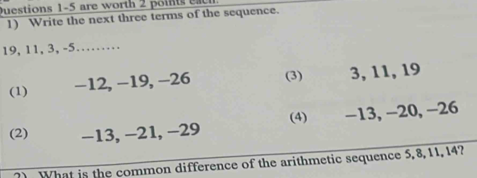 are worth 2 points eac h.
1) Write the next three terms of the sequence.
19, 11, 3, -5……
(1) −12, −19, −26
(3) 3, 11, 19
(4)
(2) −13, −21, −29 −13, −20, −26
?) What is the common difference of the arithmetic sequence 5, 8, 11, 14?