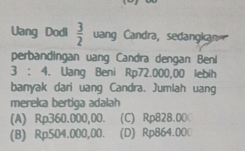 Uang Dodi  3/2  uang Candra, sedangkan
perbandingan uang Candra dengan Beni
3 : 4. Uang Beni Rp72.000,00 lebih
banyak dari uang Candra. Jumlah uang
mereka bertiga adalah
(A) Rp360.000,00. (C) Rp828.000
(8) Rp504.000,00. (D) Rp864.000