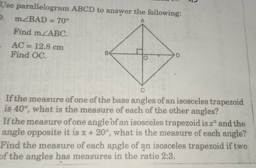 Use parallelogram ABCD to answer the following: 
9. m∠ BAD=70°
Find m∠ ABC.
AC=12.8cm
Find OC. 
If the measure of one of the base angles of an isosceles trapezoid 
is 40° , what is the measure of each of the other angles? 
If the measure of one angle of an isosceles trapezoid is x° and the 
angle opposite it is x+20° , what is the measure of each angle? 
Find the measure of each angle of an isosceles trapezoid if two 
of the angles has measures in the ratio 2:3.