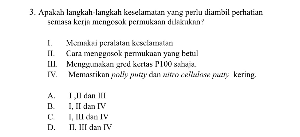 Apakah langkah-langkah keselamatan yang perlu diambil perhatian
semasa kerja mengosok permukaan dilakukan?
I. Memakai peralatan keselamatan
II. Cara menggosok permukaan yang betul
III. Menggunakan gred kertas P100 sahaja.
IV. Memastikan polly putty dan nitro cellulose putty kering.
A. I ,II dan III
B. I, II dan IV
C. I, III dan IV
D. II, III dan IV