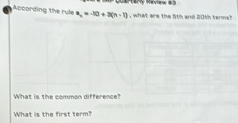 # IMP Quarterly Review #3 
According the rule a_n=-10+3(n-1) , what are the 5th and 20th terms? 
What is the common difference? 
What is the first term?