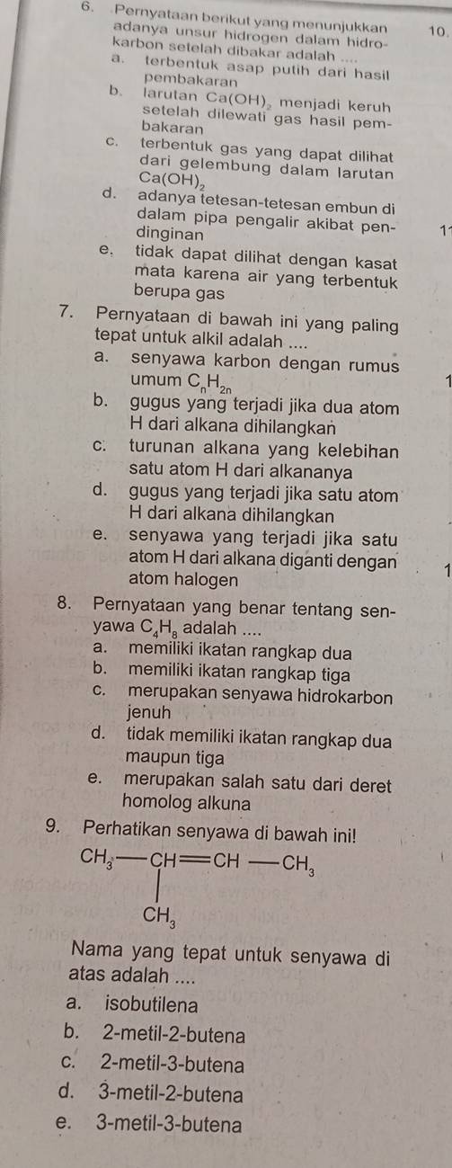 Pernyataan berikut yang menunjukkan 10.
adanya unsur hidrogen dalam hidro-
karbon setelah dibakar adalah ....
a. terbentuk asap putih dari hasil
pembakaran
b. larutan C a(OH) menjadi keruh
setelah dilewati gas hasil pem-
bakaran
c. terbentuk gas yang dapat dilihat
dari gelembung dalam larutan
Ca(OH)_2
d. adanya tetesan-tetesan embun di
dalam pipa pengalir akibat pen- 11
dinginan
e. tidak dapat dilihat dengan kasat
mata karena air yang terbentuk
berupa gas
7. Pernyataan di bawah ini yang paling
tepat untuk alkil adalah ....
a. senyawa karbon dengan rumus
umum C_nH_2n
b. gugus yang terjadi jika dua atom
H dari alkana dihilangkan
c. turunan alkana yang kelebihan
satu atom H dari alkananya
d. gugus yang terjadi jika satu atom
H dari alkana dihilangkan
e. senyawa yang terjadi jika satu
atom H dari alkana diganti dengan
atom halogen
8. Pernyataan yang benar tentang sen-
yawa C_4H_8 adalah ....
a. memiliki ikatan rangkap dua
b. memiliki ikatan rangkap tiga
c. merupakan senyawa hidrokarbon
jenuh
d. tidak memiliki ikatan rangkap dua
maupun tiga
e. merupakan salah satu dari deret
homolog alkuna
9. Perhatikan senyawa di bawah ini!
beginarrayr CH_3-CH=CH-CH_3 CH_3endarray
Nama yang tepat untuk senyawa di
atas adalah ....
a. isobutilena
b. 2-metil-2-butena
c. 2-metil-3-butena
d. 3-metil-2-butena
e. 3-metil-3-butena