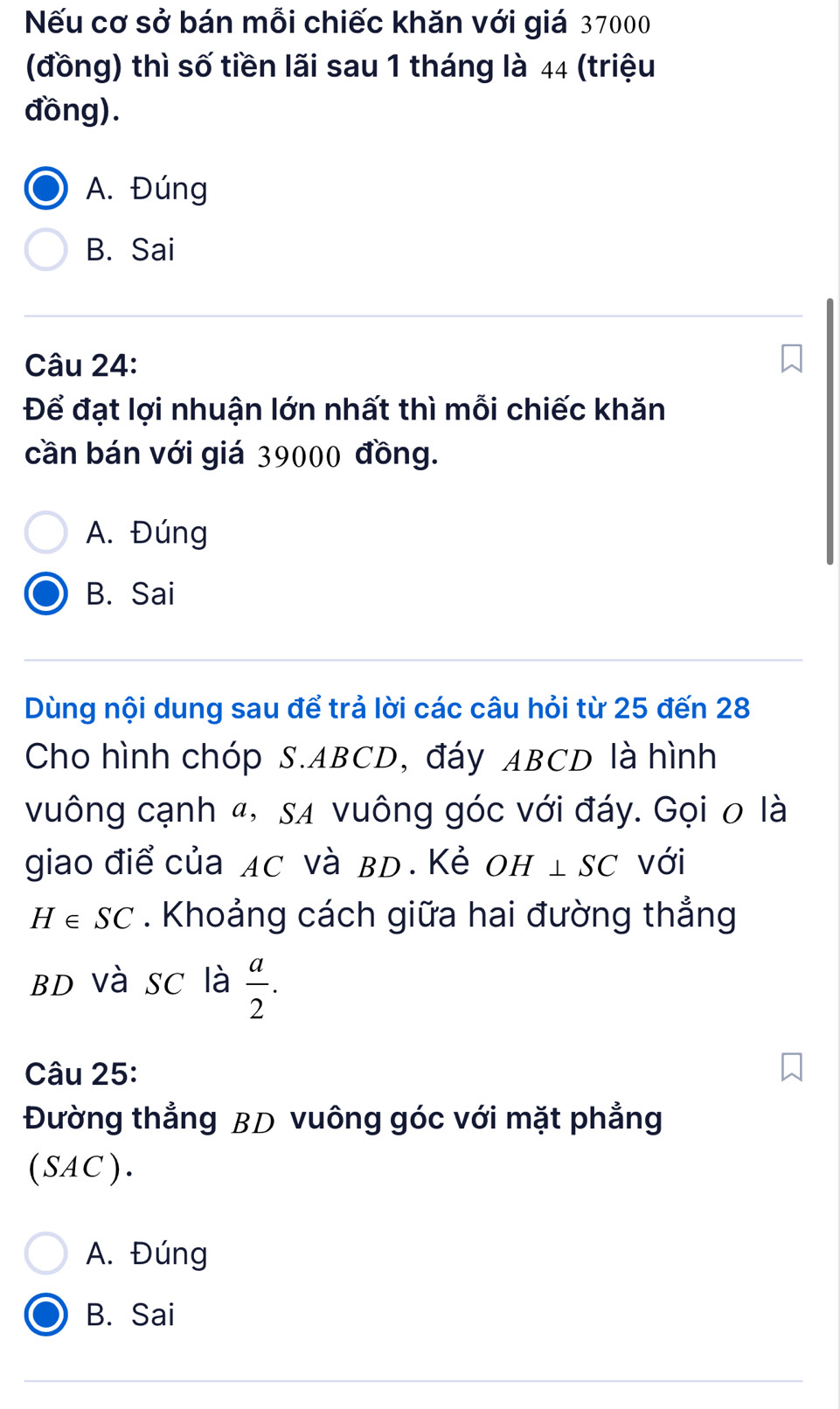 Nếu cơ sở bán mỗi chiếc khăn với giá 37000
(đồng) thì số tiền lãi sau 1 tháng là 44 (triệu
đồng).
A. Đúng
B. Sai
Câu 24:
Để đạt lợi nhuận lớn nhất thì mỗi chiếc khăn
cần bán với giá 39000 đồng.
A. Đúng
B. Sai
Dùng nội dung sau để trả lời các câu hỏi từ 25 đến 28
Cho hình chóp S. ABCD, đáy ABCD là hình
vuông cạnh «, sã vuông góc với đáy. Gọi 0 là
giao điể của AC và вD. Κẻ OH ⊥ SC với
H∈ SC. Khoảng cách giữa hai đường thẳng
BD Và SC là  a/2 . 
Câu 25:
Đường thẳng BD vuông góc với mặt phẳng
(SAC).
A. Đúng
B. Sai