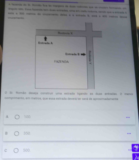 A fazenda do S5: Ronão fica àa margena de duas rodindas que se cruram formando um
ánguio reto. Essa fazenda tem duas entradas, uma em cada redovia, cendo que a entrada A
esta a 300 metros do cruzamento delas e a enrada I, está a 400 metros desse
Sr. Romão deseja construir uma estrada ligando as duas entradas. O menor
comprimento, em metros, que essa estrada deverá ter será de aproximadamente
A 100. .
B 350. …
C 500.