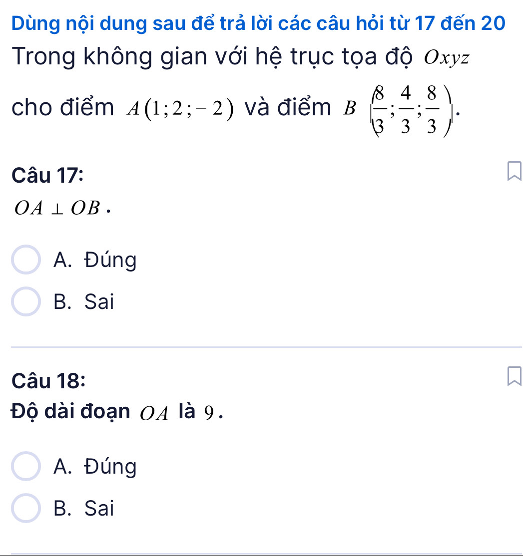 Dùng nội dung sau để trả lời các câu hỏi từ 17 đến 20
Trong không gian với hệ trục tọa độ Oxyz
cho điểm A(1;2;-2) và điểm I x ( 8/3 ; 4/3 ; 8/3 ). 

□  
Câu 17:
OA⊥ OB.
A. Đúng
B. Sai
Câu 18:
Độ dài đoạn OA là 9.
A. Đúng
B. Sai