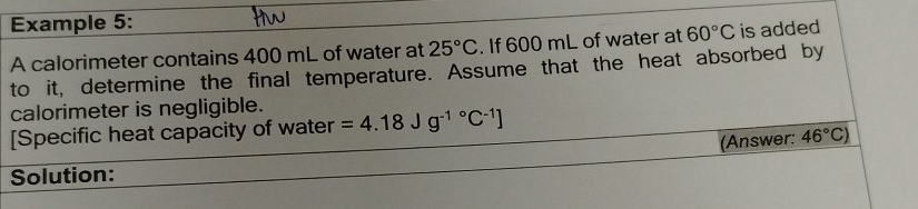 Example 5: 
A calorimeter contains 400 mL of water at 25°C. If 600 mL of water at 60°C is added 
to it, determine the final temperature. Assume that the heat absorbed by 
calorimeter is negligible. 
[Specific heat capacity of water =4.18Jg^((-1)°C^-1)]
(Answer: 46°C)
Solution: