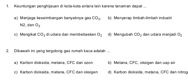 Keuntungan penghijauan di kota-kota antara lain karena tanaman dapat ...
a) Menjaga keseimbangan banyaknya gas CO_2 b) Menyerap limbah-limbah industri
N2, dan O_2
c) Mengikat CO_2 diudara dan membebaskan O_2 d) Mengubah CO_2 dan udara menjadi O_2
2. Dibawah ini yang tergolong gas rumah kaca adalah ...
a) Karbon dioksida, metana, CFC dan ozon b) Metana, CFC, oksigen dan uap air
c) Karbon dioksida, metana, CFC dan oksigen d) Karbon dioksida, metana, CFC dan nitrog