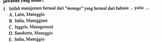 jawaban yang behar
1. Istilah manajemen berasal dari “manage” yang berasal dari bahasa ... yaitu ....
A. Latin, Maneggio
B. Italia, Maneggiare
C. Inggris, Management
D. Sanskerta, Maneggio
E. Italia, Maneggio