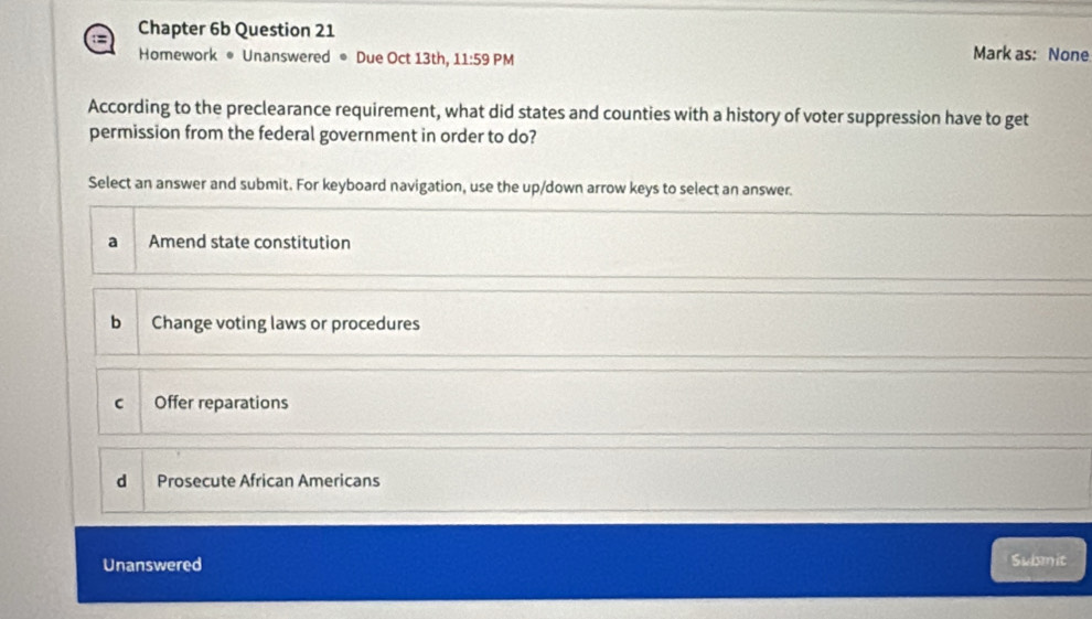 Chapter 6b Question 21 Mark as: None
Homework • Unanswered ● Due Oct 13th, 11:59 PM
According to the preclearance requirement, what did states and counties with a history of voter suppression have to get
permission from the federal government in order to do?
Select an answer and submit. For keyboard navigation, use the up/down arrow keys to select an answer.
a Amend state constitution
b Change voting laws or procedures
C Offer reparations
d Prosecute African Americans
Unanswered Submit