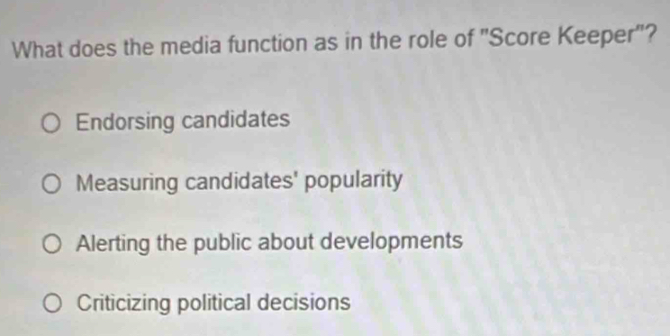 What does the media function as in the role of "Score Keeper"?
Endorsing candidates
Measuring candidates' popularity
Alerting the public about developments
Criticizing political decisions