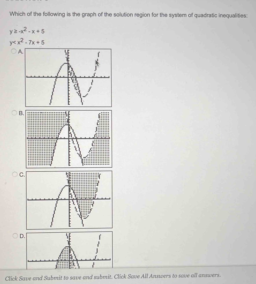 Which of the following is the graph of the solution region for the system of quadratic inequalities:
y≥ -x^2-x+5
y
B
C.
D.
Click Save and Submit to save and submit. Click Save All Answers to save all answers.