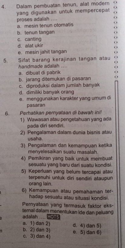 Dalam pembuatan tenun, alat modern
yang digunakan untuk mempercepat
proses adalah …...
a. mesin tenun otomatis
b. tenun tangan
c. canting
d. alat ukir
e. mesin jahit tangan
5. Sifat barang kerajinan tangan atau
handmade adalah ....
a. dibuat di pabrik
b. jarang ditemukan di pasaran
c. diproduksi dalam jumlah banyak
d. dimiliki banyak orang
e. menggunakan karakter yang umum di
pasaran
6. Perhatikan pernyataan di bawah ini!
1) Wawasan atau pengetahuan yang ada
pada diri sendiri.
2) Pengalaman dalam dunia bisnis atau
usaha.
3) Pengalaman dan kemampuan ketika
menyelesaikan suatu masalah.
4) Pemikiran yang baik untuk membuat
sesuatu yang baru dari suatu kondisi.
5) Keperluan yang belum tercapai atau
terpenuhi untuk diri sendiri ataupun
orang lain.
6) Kemampuan atau pemahaman ter-
hadap sesuatu atau situasi kondisi.
Pernyataan yang termasuk faktor eks-
ternal dalam menentukan ide dan peluang
adalah … HOTS
a. 1) dan 2) d. 4) dan 5)
b. 2) dan 3) e. 5) dan 6)
c. 3) dan 4)