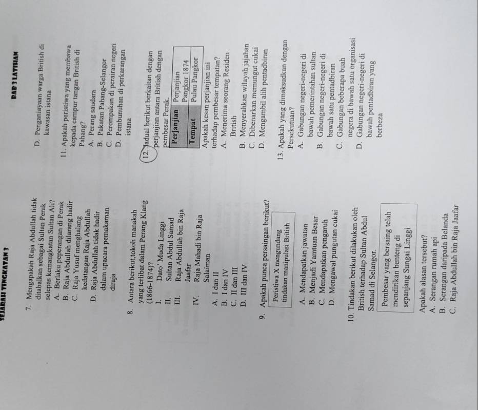 Sejarah Tingkatan 3 BAB 3 LATIHAN
7. Mengapakah Raja Abdullah tidak D. Penganiayaan warga British di
ditabalkan sebagai Sultan Perak kawasan istana
selepas kemangkatan Sultan Ali?
A. Berlaku peperangan di Perak 11. Apakah peristiwa yang membawa
B. Raja Abdullah dilarang hadir kepada campur tangan British di
C. Raja Yusuf menghalang Pahang?
kedatangan Raja Abdullah A. Perang saudara
D. Raja Abdullah tidak hadir B. Pakatan Pahang-Selangor
dalam upacara pemakaman C. Perompakan di perairan negeri
diraja D. Pembunuhan di perkarangan
istana
8. Antara berikut,tokoh manakah
yang terlibat dalam Perang Klang 12. Jadual berikut berkaitan dengan
(1866-1874)? perjanjian antara British dengan
I. Dato' Muda Linggi pembesa
II. Sultan Abdul Samad 
III. Raja Abdullah bin Raja
Jaafar 
IV. Raja Mahadi bin Raja kesan perjanjian ini
Salaiman terhadap pembesar tempatan?
A. I dan II A. Menerima seorang Residen
B. I dan IV British
C. II dan III B. Menyerahkan wilayah jajahan
D. III dan IV C. Dibenarkan memungut cukai
9. Apakah punca persaingan berikut? D. Mengambil alih pentadbiran
Peristiwa X mengundang 13. Apakah yang dimaksudkan dengan
tindakan manipulasi British Persekutuan?
A. Gabungan negeri-negeri di
A. Mendapatkan jawatan bawah pemerintahan sultan
B. Menjadi Yamtuan Besar B. Gabungan negeri-negeri di
C. Mendapatkan pengaruh bawah satu pentadbiran
D. Mengawal pungutan cukai C. Gabungan beberapa buah
negera di bawah satu organisasi
10. Tindakan berikut dilakukan oleh D. Gabungan negeri-negeri di
British terhadap Sultan Abdul bawah pentadbiran yang
Samad di Selangor. berbeza
Pembesar yang bersaing telah
mendirikan benteng di
sepanjang Sungai Linggi
Apakah alasan tersebut?
A. Serangan rumah api
B. Serangan daripada Belanda
C. Raja Abdullah bin Raja Jaafar