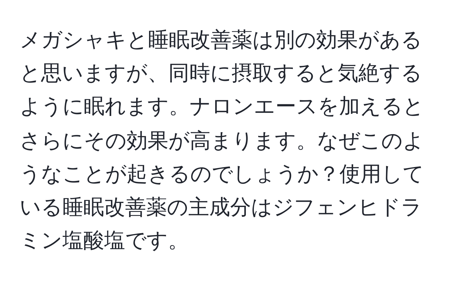 メガシャキと睡眠改善薬は別の効果があると思いますが、同時に摂取すると気絶するように眠れます。ナロンエースを加えるとさらにその効果が高まります。なぜこのようなことが起きるのでしょうか？使用している睡眠改善薬の主成分はジフェンヒドラミン塩酸塩です。