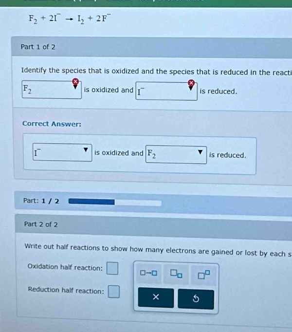 F_2+2I^-to I_2+2F^-
Part 1 of 2 
Identify the species that is oxidized and the species that is reduced in the reacti
F_2 is oxidized and I^- is reduced. 
Correct Answer: 
I is oxidized and F_2 is reduced. 
Part: 1 / 2 
Part 2 of 2 
Write out half reactions to show how many electrons are gained or lost by each s 
Oxidation half reaction: □ to □ □ _□  □^(□)
Reduction half reaction: ×
