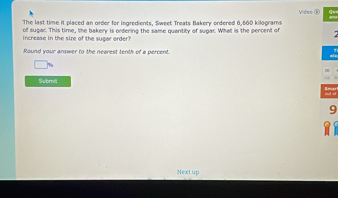 Video Que 
ans 
The last time it placed an order for ingredients, Sweet Treats Bakery ordered 6,660 kilograms
of sugar. This time, the bakery is ordering the same quantity of sugar. What is the percent of 
2 
increase in the size of the sugar order? 
TI 
Round your answer to the nearest tenth of a percent. ela
□ 9 o 
00 
HR 
Submit 
Smar 
out of 
9 
Next up