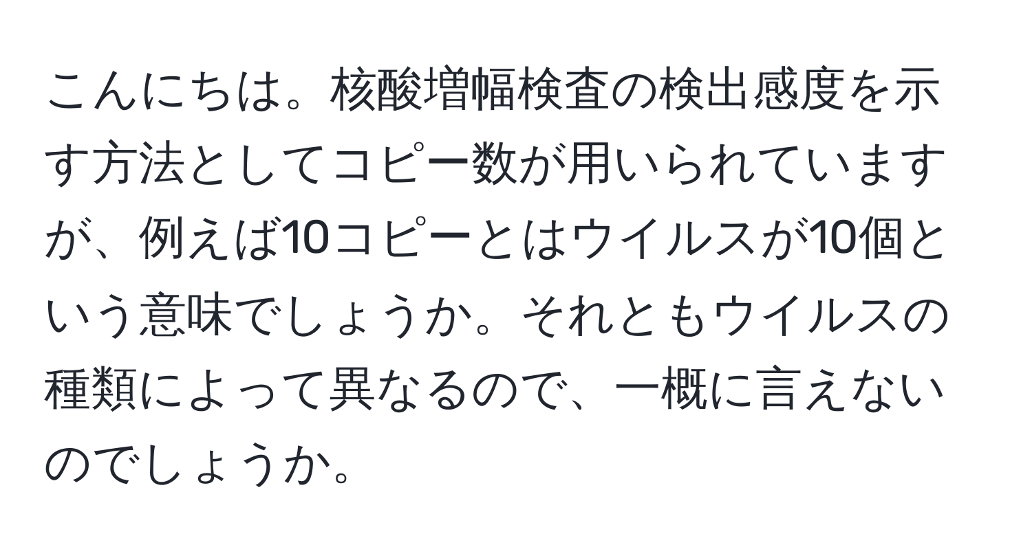 こんにちは。核酸増幅検査の検出感度を示す方法としてコピー数が用いられていますが、例えば10コピーとはウイルスが10個という意味でしょうか。それともウイルスの種類によって異なるので、一概に言えないのでしょうか。