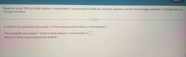 Based on a poll, 60% of adults believe in reincarnation. Assume that 8 adults are randomly selected, and find the indicated probability. Complete parts (a) 
through (d) below. 
a. What is the probability that exactly 7 of the selected adults believe in reincamation? 
The probability that exactly 7 of the 8 adults believe in reincamation is □. 
(Round to three decimal places as needed.)