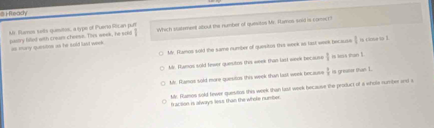 Ready
Mr. Ramos sells quesitos, a type of Puerto Rican puff
pastry filled with cream cheese. This week, he sold frac ^ Which statement about the number of quesitos Mr. Ramos soid is correct?
Mr. Ramos sold the same number of quesitos this week as last week because  □ /5  is close to 1.
as many quesitos as he sold last week.
Mr. Ramos sold fewer quesitos this week than last week because  9/5  is less than 1.
Mr. Ramos sold more quesitos this week than last week because  9/8  is greater than 1.
Mr. Ramos sold fewer quesitos this week than last week because the product of a whole number and a
fraction is always less than the whole number.