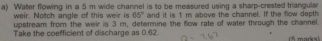 Water flowing in a 5 m wide channel is to be measured using a sharp-crested triangular 
weir. Notch angle of this weir is 65° and it is 1 m above the channel. If the flow depth 
upstream from the weir is 3 m, determine the flow rate of water through the channel. 
Take the coefficient of discharge as 0.62. 
(5 marks)