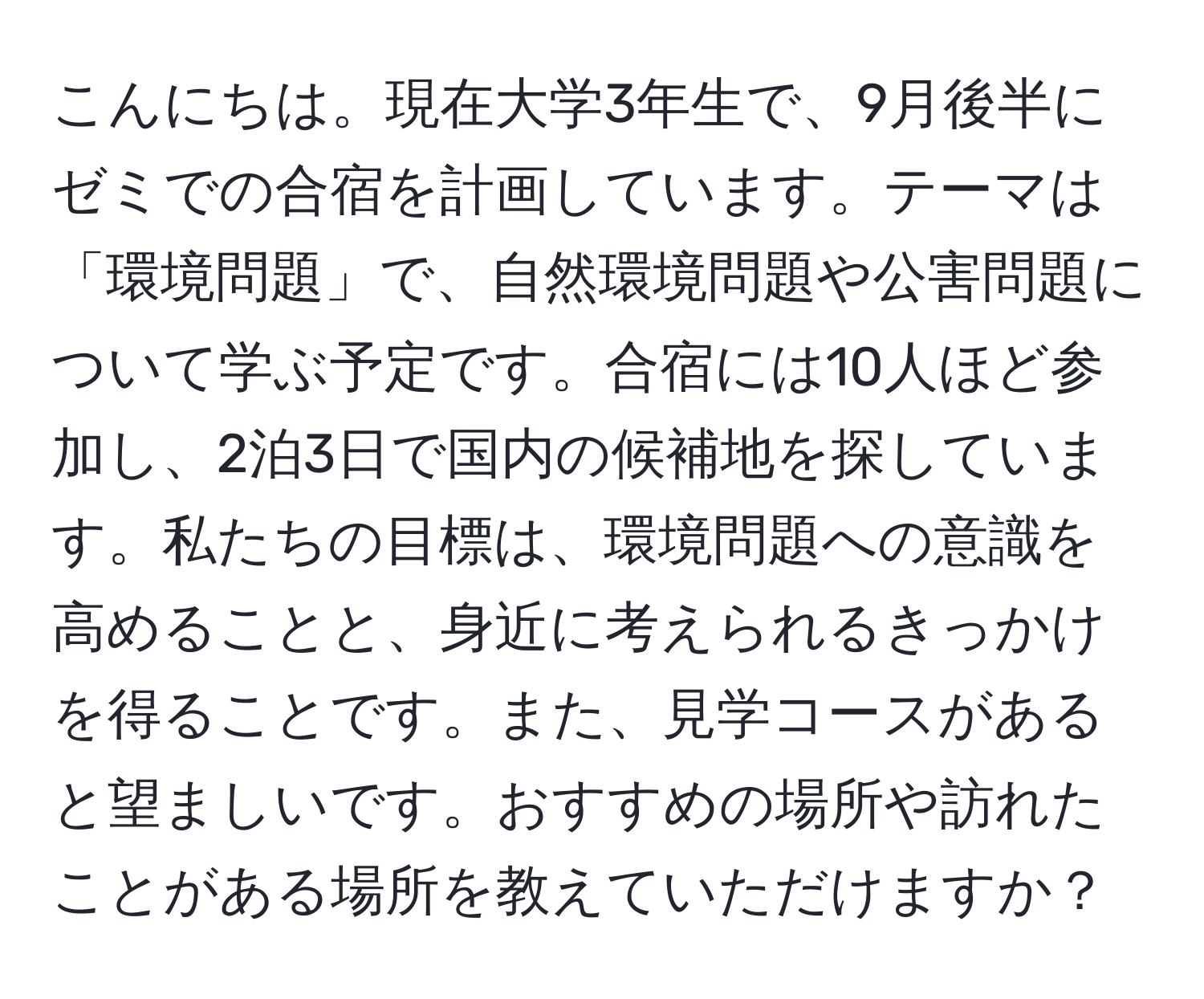 こんにちは。現在大学3年生で、9月後半にゼミでの合宿を計画しています。テーマは「環境問題」で、自然環境問題や公害問題について学ぶ予定です。合宿には10人ほど参加し、2泊3日で国内の候補地を探しています。私たちの目標は、環境問題への意識を高めることと、身近に考えられるきっかけを得ることです。また、見学コースがあると望ましいです。おすすめの場所や訪れたことがある場所を教えていただけますか？