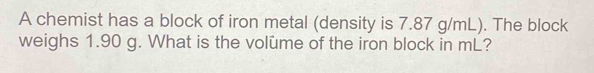 A chemist has a block of iron metal (density is 7.87 g/mL). The block 
weighs 1.90 g. What is the volume of the iron block in mL?