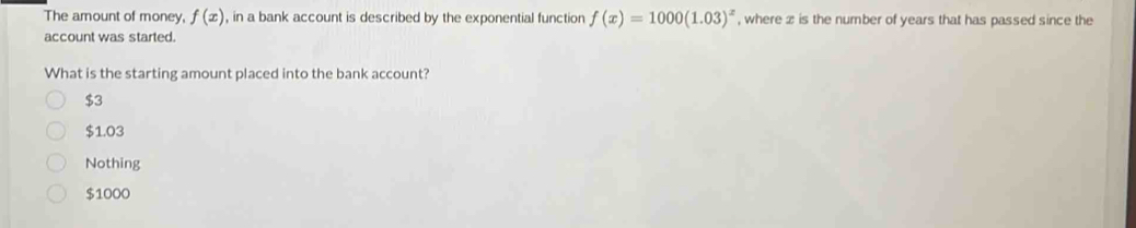 The amount of money, f(x) , in a bank account is described by the exponential function f(x)=1000(1.03)^x , where x is the number of years that has passed since the
account was started.
What is the starting amount placed into the bank account?
$3
$1.03
Nothing
$1000