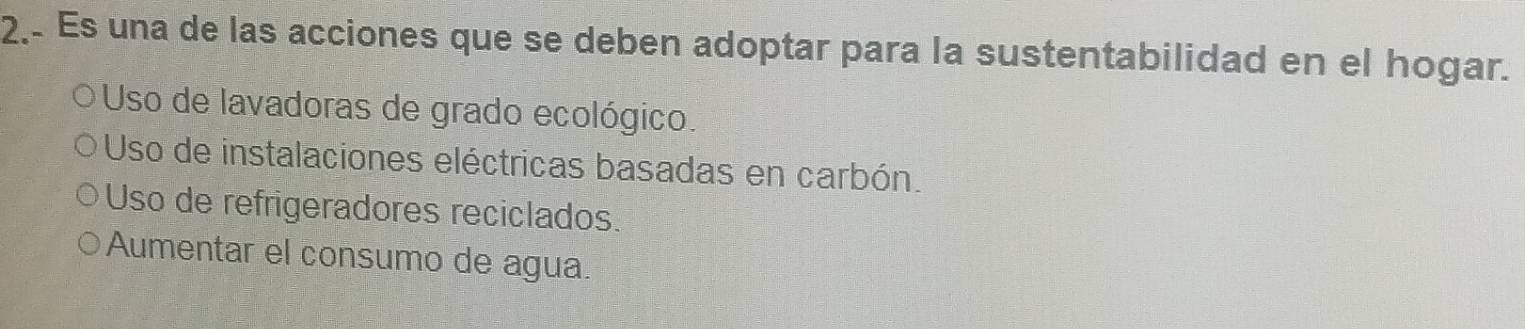 2, Es una de las acciones que se deben adoptar para la sustentabilidad en el hogar.
Uso de lavadoras de grado ecológico.
Uso de instalaciones eléctricas basadas en carbón.
Uso de refrigeradores reciclados.
Aumentar el consumo de agua.