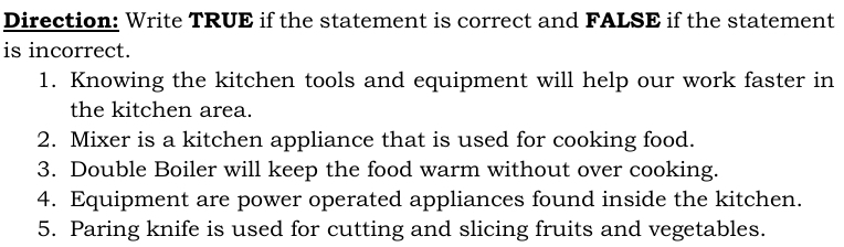 Direction: Write TRUE if the statement is correct and FALSE if the statement 
is incorrect. 
1. Knowing the kitchen tools and equipment will help our work faster in 
the kitchen area. 
2. Mixer is a kitchen appliance that is used for cooking food. 
3. Double Boiler will keep the food warm without over cooking. 
4. Equipment are power operated appliances found inside the kitchen. 
5. Paring knife is used for cutting and slicing fruits and vegetables.