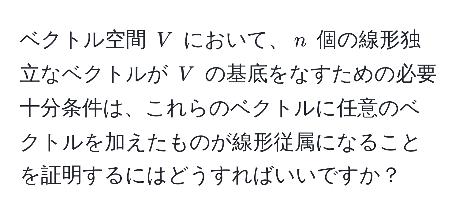 ベクトル空間 $V$ において、$n$ 個の線形独立なベクトルが $V$ の基底をなすための必要十分条件は、これらのベクトルに任意のベクトルを加えたものが線形従属になることを証明するにはどうすればいいですか？