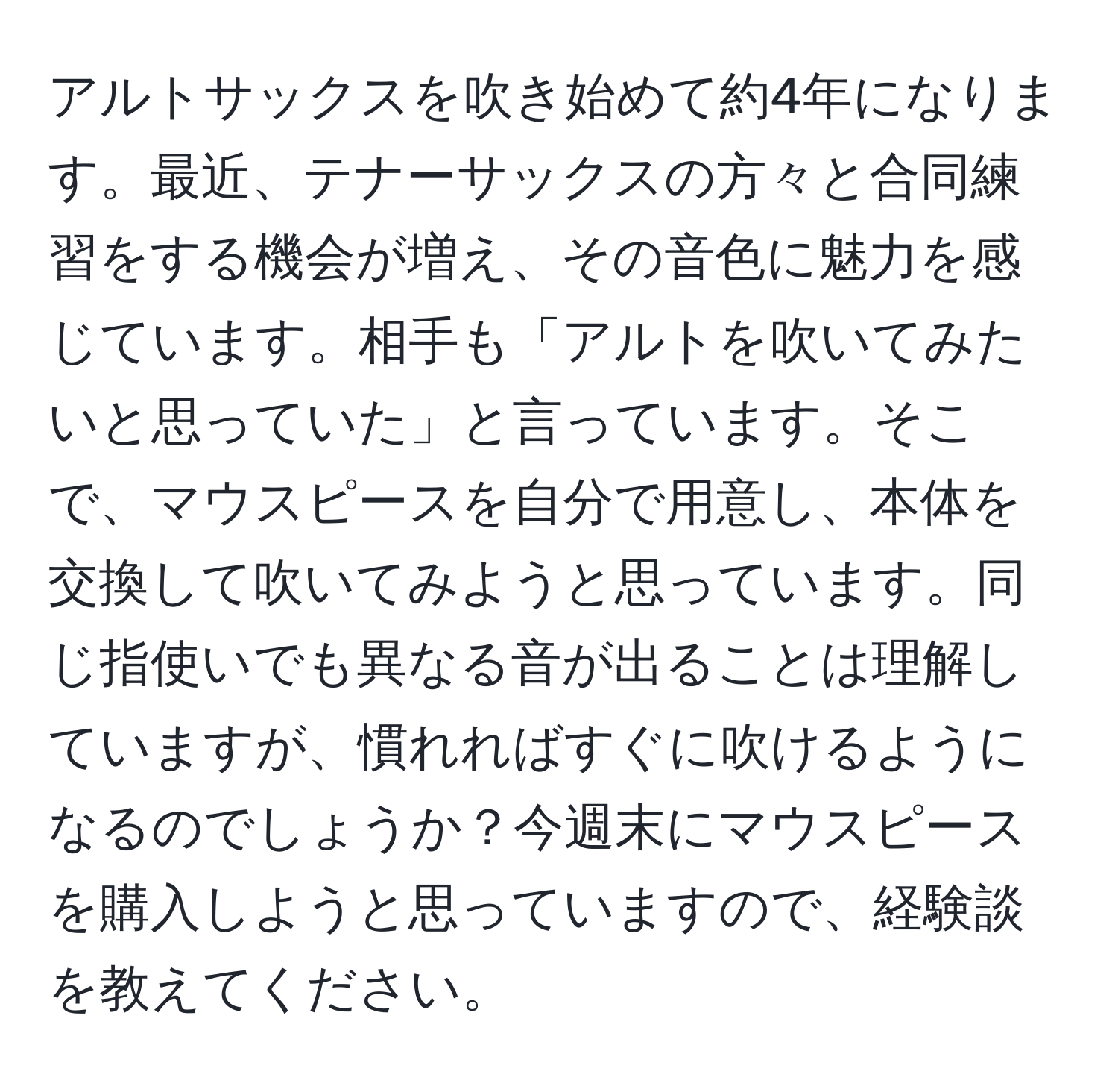 アルトサックスを吹き始めて約4年になります。最近、テナーサックスの方々と合同練習をする機会が増え、その音色に魅力を感じています。相手も「アルトを吹いてみたいと思っていた」と言っています。そこで、マウスピースを自分で用意し、本体を交換して吹いてみようと思っています。同じ指使いでも異なる音が出ることは理解していますが、慣れればすぐに吹けるようになるのでしょうか？今週末にマウスピースを購入しようと思っていますので、経験談を教えてください。