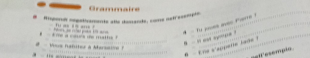 Grammaire 
# Rispondi negativamente alle demande, come nell'esemple. 
4 - fu joues aves Pierre ? 
fu as l e ans é 
Nencis rarpas 19 ans 
i- Elle a cours de maths ? 
§ - ll est sympa ? 
# - Vous habites à Marseille ? 
T e aimen t 
§ - Elle s'appelle Jade ? 
nell ' esempio .