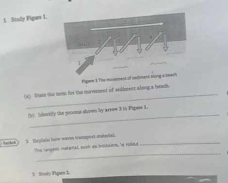 Study Figure 1. 
_ 
(s) State the term for the movement of sediment along a beach. 
_ 
(b) Identify the process shown by arrow 3 in Figure 1. 
Caled 2 Explain how waves transport material._ 
_ 
The langest material, such as boulders, is roiled 
3 Study Figure 2.