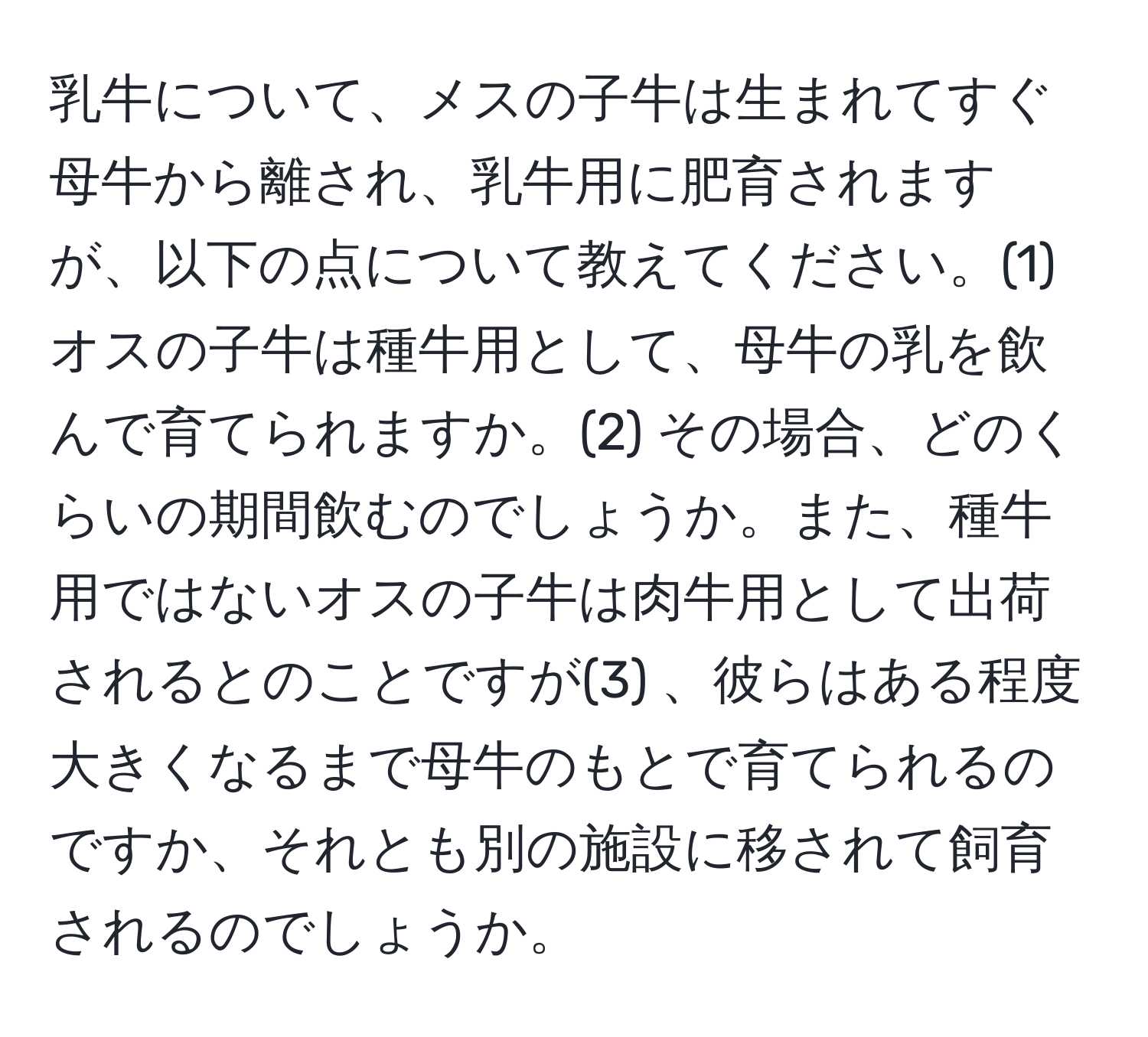 乳牛について、メスの子牛は生まれてすぐ母牛から離され、乳牛用に肥育されますが、以下の点について教えてください。(1) オスの子牛は種牛用として、母牛の乳を飲んで育てられますか。(2) その場合、どのくらいの期間飲むのでしょうか。また、種牛用ではないオスの子牛は肉牛用として出荷されるとのことですが(3) 、彼らはある程度大きくなるまで母牛のもとで育てられるのですか、それとも別の施設に移されて飼育されるのでしょうか。