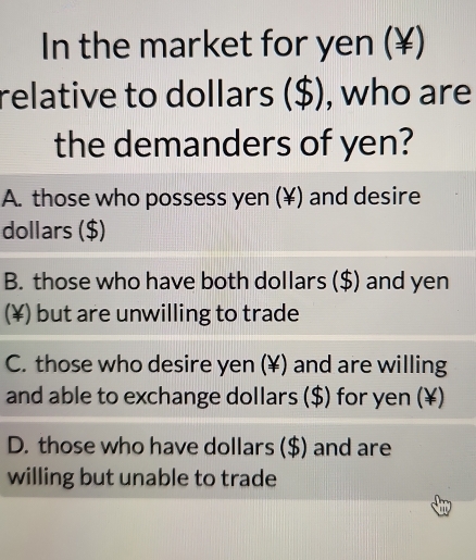 In the market for yen (¥)
relative to dollars ($), who are
the demanders of yen?
A. those who possess yen (¥) and desire
dollars ($)
B. those who have both dollars ($) and yen
(¥) but are unwilling to trade
C. those who desire yen (¥) and are willing
and able to exchange dollars ($) for yen (¥)
D. those who have dollars ($) and are
willing but unable to trade