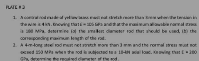 PLATE # 3 
1. A control rod made of yellow brass must not stretch more than 3mm when the tension in 
the wire is 4 kN. Knowing that E=105GPa and that the maximum allowable normal stress 
is 180 MPa, determine (α) the smallest diameter rod that should be used, (b) the 
corresponding maximum length of the rod. 
2. A 4-m -long steel rod must not stretch more than 3 mm and the normal stress must not 
exceed 150 MPa when the rod is subjected to a 10-kN axial load. Knowing that E=200
GPa, determine the required diameter of the rod.