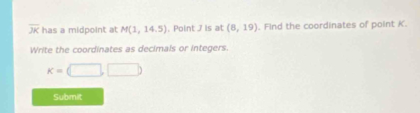 overline JK has a midpoint at M(1,14.5). Point J is at (8,19). Find the coordinates of point K. 
Write the coordinates as decimals or integers.
K=(□ ,□ )
Submit