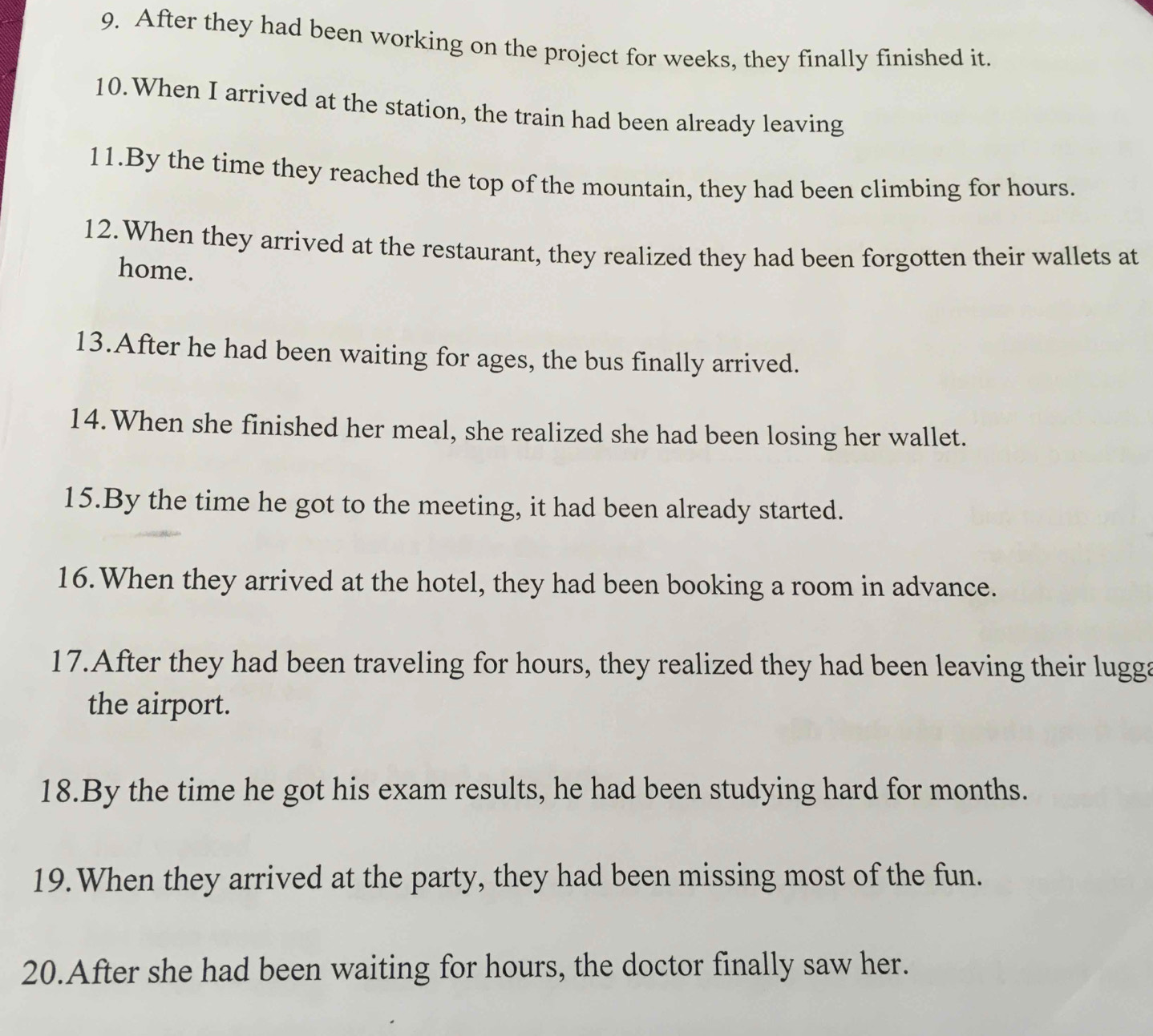 After they had been working on the project for weeks, they finally finished it. 
10.When I arrived at the station, the train had been already leaving 
11.By the time they reached the top of the mountain, they had been climbing for hours. 
12.When they arrived at the restaurant, they realized they had been forgotten their wallets at 
home. 
13.After he had been waiting for ages, the bus finally arrived. 
14.When she finished her meal, she realized she had been losing her wallet. 
15.By the time he got to the meeting, it had been already started. 
16.When they arrived at the hotel, they had been booking a room in advance. 
17.After they had been traveling for hours, they realized they had been leaving their lugga 
the airport. 
18.By the time he got his exam results, he had been studying hard for months. 
19.When they arrived at the party, they had been missing most of the fun. 
20.After she had been waiting for hours, the doctor finally saw her.