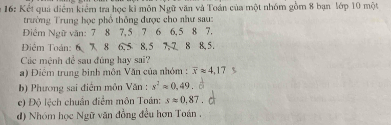 16: Kết quả điểm kiểm tra học kì môn Ngữ văn và Toán của một nhóm gồm 8 bạn lớp 10 một 
trường Trung học phổ thông được cho như sau: 
Điểm Ngữ văn: 7 8 7, 5 7 6 6, 5 8 7. 
Điểm Toán: 6 7 8 6, 5 8, 5 7, 7 8 8, 5. 
Các mệnh đề sau đúng hay sai? 
a) Điểm trung bình môn Văn của nhóm : overline xapprox 4,17
b) Phương sai điểm môn Văn : s^2approx 0,49
c) Độ lệch chuân điểm môn Toán: sapprox 0,87
d) Nhóm học Ngữ văn đồng đều hơn Toán .