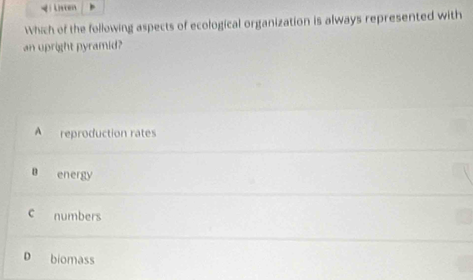 Listen
Which of the following aspects of ecological organization is always represented with
an upright pyramid?
A reproduction rates
B energy
c numbers
D biomass