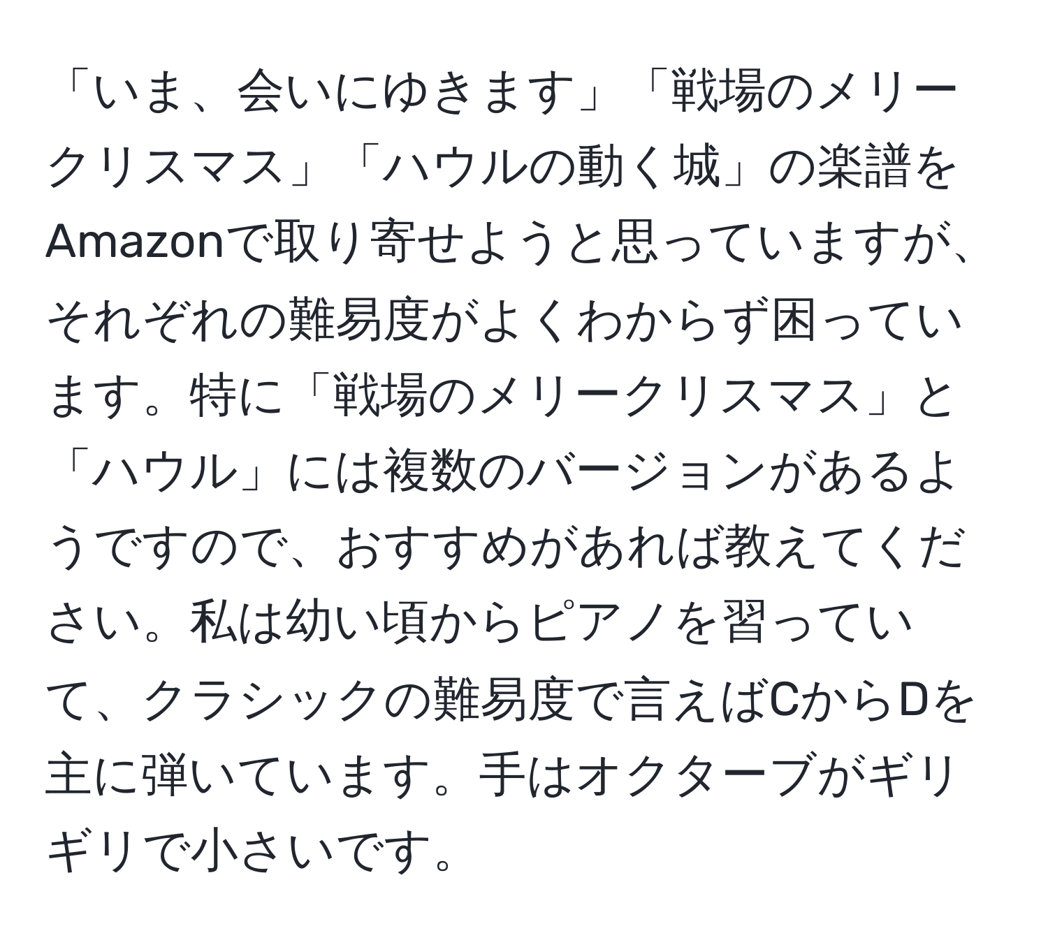 「いま、会いにゆきます」「戦場のメリークリスマス」「ハウルの動く城」の楽譜をAmazonで取り寄せようと思っていますが、それぞれの難易度がよくわからず困っています。特に「戦場のメリークリスマス」と「ハウル」には複数のバージョンがあるようですので、おすすめがあれば教えてください。私は幼い頃からピアノを習っていて、クラシックの難易度で言えばCからDを主に弾いています。手はオクターブがギリギリで小さいです。