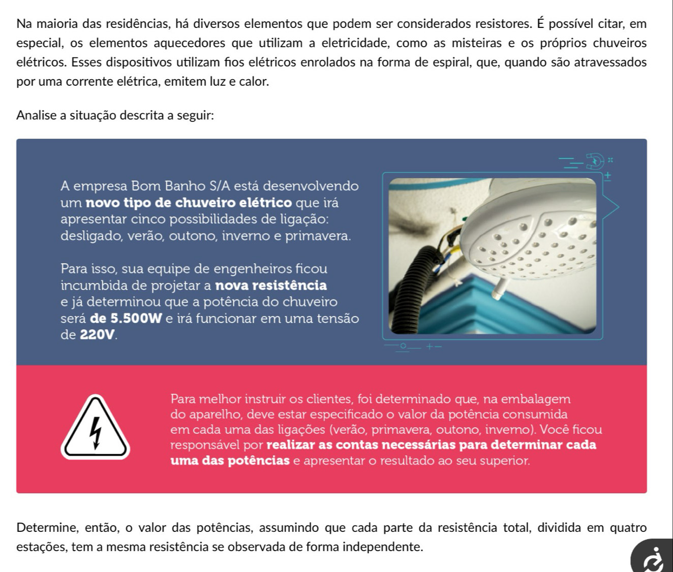 Na maioria das residências, há diversos elementos que podem ser considerados resistores. É possível citar, em 
especial, os elementos aquecedores que utilizam a eletricidade, como as misteiras e os próprios chuveiros 
elétricos. Esses dispositivos utilizam fos elétricos enrolados na forma de espiral, que, quando são atravessados 
por uma corrente elétrica, emitem luz e calor. 
Analise a situação descrita a seguir: 
A empresa Bom Banho S/A está desenvolvendo 
um novo tipo de chuveiro elétrico que irá 
apresentar cinco possibilidades de ligação: 
desligado, verão, outono, inverno e primavera. 
Para isso, sua equipe de engenheiros ficou 
incumbida de projetar a nova resistência 
e já determinou que a potência do chuveiro 
será de 5.500W e irá funcionar em uma tensão 
de 220V. 
Para melhor instruir os clientes, foi determinado que, na embalagem 
4 
do aparelho, deve estar especificado o valor da potência consumida 
em cada uma das ligações (verão, primavera, outono, inverno). Você ficou 
responsável por realizar as contas necessárias para determinar cada 
uma das potências e apresentar o resultado ao seu superior. 
Determine, então, o valor das potências, assumindo que cada parte da resistência total, dividida em quatro 
estações, tem a mesma resistência se observada de forma independente.