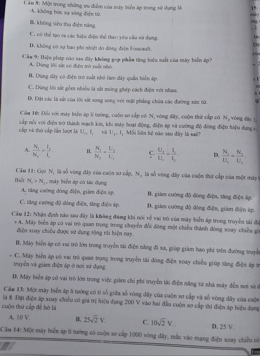 Một trong những ưu điểm của máy biến áp trong sử dụng là 15:
A. không bức xạ sóng điện từ.
máy
5ng
B. không tiêu thụ điện năng.
.. 2.
C. có thể tạo ra các hiệu điện thể theo yêu cầu sử dụng.
16:
Đặ
D. không có sự hao phí nhiệt do dòng điện Foucault.
của
Câu 9: Biện pháp nào sau đây không góp phần tăng hiệu suất của máy biến áp?
A. Dùng lõi sắt có điện trở suất nhỏ.
.2
B. Dùng dây có điện trở suất nhỏ làm dây quấn biến áp. 1 1
m
C. Dùng lõi sắt gồm nhiều lá sắt mỏng ghép cách điện với nhau.
n
D. Đặt các lá sắt của lõi sắt song song với mặt phẳng chứa các đường sức từ.
g
Câu 10: Đối với máy biến áp lí tưởng, cuộn sơ cấp có Nị vòng dây, cuộn thứ cấp có N_2 vòng dây (
cấp nối với điện trở thành mạch kín, khi máy hoạt động, điện áp và cường độ dòng điện hiệu dụng ở
cấp và thứ cấp lần lượt là U_1,I_1 và U_2,I_2 Mối liên hệ nào sau đây là sai?
A. frac N_1N_2=frac I_2I_1. frac N_1N_2=frac U_2U_1. C. frac U_2U_1=frac I_1I_2.
B.
D. frac N_1U_1=frac N_2U_2.
Câu 11: Gọi N_1 là số vòng dây của cuộn sơ cấp, N_2 là số vòng dây của cuộn thứ cấp của một máy 
Biết N_1>N_2 , máy biến áp có tác dụng
A. tăng cường dòng điện, giảm điện áp. B. giảm cường độ dòng điện, tăng điện áp.
C. tăng cường độ dòng điện, tăng điện áp. D. giảm cường độ dòng điện, giảm điện áp.
Câu 12: Nhận định nào sau đây là không đúng khi nói về vai trò của máy biển áp trong truyền tài điệ
7 A. Máy biến áp có vai trò quan trọng trong chuyền đổi dòng một chiều thành dòng xoay chiều gi
điện xoay chiều được sử dụng rộng rãi hiện nay.
B. Máy biến áp có vai trò lớn trong truyền tải điện năng đi xa, giúp giảm hao phí trên đường truyền
C. Máy biến áp có vai trò quan trọng trong truyền tải dòng điện xoay chiều giúp tăng điện áp tr
truyền và giảm điện áp ở nơi sử dụng.
D. Máy biến áp có vai trò lớn trong việc giảm chi phí truyền tải điện năng từ nhà máy đến nơi sử đ
Câu 13: Một máy biến áp lí tưởng có tỉ số giữa số vòng dây của cuộn sơ cấp và số vòng dây của cuộn
là 8. Đặt điện áp xoay chiều có giá trị hiệu dụng 200 V vào hai đầu cuộn sơ cấp thì điện áp hiệu dụng
cuộn thứ cấp đề hở là
C. 10sqrt(2)V..
A. 10 V. B. 25sqrt(2)V. D. 25 V.
Câu 14: Một máy biển áp lí tưởng có cuộn sơ cấp 1000 vòng dây, mắc vào mạng điện xoay chiều có