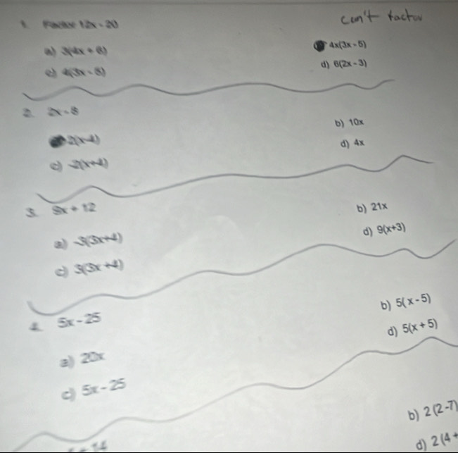 Factor 12x-20
a) 3(4x+6)
4x(3x-5)
d) 6(2x-3)
c) 4(3x-8)
2. 2x-8
b) 10x
I 2(x-4)
d) 4x
c) 2(x+4)
3 9x+12
b) 21x
a) sqrt(3)(3x+4)
d) 9(x+3)
c 3(3x+4)
b) 5(x-5)
4 5x-25
d) 5(x+5)
a) 20x
c) 5x-25
b) 2(2-7)
_ 
d) 2(4+